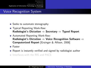 Introduction
Radiology
Information Technology
Application of Information Technology to Radiology
Conclusion
Voice Recognition System
Seeks to automate stenography
Typical Reporting Work-ﬂow:
Radiologist’s Dictation ⇒ Secretary ⇒ Typed Report
Automated Reporting Work-ﬂow:
Radiologist’s Dictation ⇒ Voice Recognition Software ⇒
Computerized Report [Grainger & Allison, 2008]
Faster
Report is instantly veriﬁed and signed by radiologist author
Interfaces with the RIS and PACS
Dr. Adegbenga Ismail Information Technology in Radiology
 