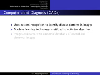 Introduction
Radiology
Information Technology
Application of Information Technology to Radiology
Conclusion
Computer-aided Diagnosis (CADx)
Uses pattern recognition to identify disease patterns in images
Machine learning technology is utilized to optimize algorithm
Images compared with anatomic databank of normal and
abnormal images
Dr. Adegbenga Ismail Information Technology in Radiology
 