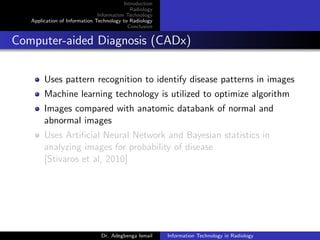 Introduction
Radiology
Information Technology
Application of Information Technology to Radiology
Conclusion
Computer-aided Diagnosis (CADx)
Uses pattern recognition to identify disease patterns in images
Machine learning technology is utilized to optimize algorithm
Images compared with anatomic databank of normal and
abnormal images
Uses Artiﬁcial Neural Network and Bayesian statistics in
analyzing images for probability of disease
[Stivaros et al, 2010]
Dr. Adegbenga Ismail Information Technology in Radiology
 