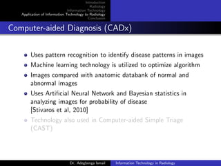 Introduction
Radiology
Information Technology
Application of Information Technology to Radiology
Conclusion
Computer-aided Diagnosis (CADx)
Uses pattern recognition to identify disease patterns in images
Machine learning technology is utilized to optimize algorithm
Images compared with anatomic databank of normal and
abnormal images
Uses Artiﬁcial Neural Network and Bayesian statistics in
analyzing images for probability of disease
[Stivaros et al, 2010]
Technology also used in Computer-aided Simple Triage
(CAST)
Dr. Adegbenga Ismail Information Technology in Radiology
 