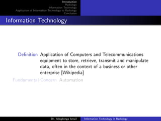 Introduction
Radiology
Information Technology
Application of Information Technology to Radiology
Conclusion
Information Technology
Deﬁnition Application of Computers and Telecommunications
equipment to store, retrieve, transmit and manipulate
data, often in the context of a business or other
enterprise [Wikipedia]
Fundamental Concern Automation
Dr. Adegbenga Ismail Information Technology in Radiology
 