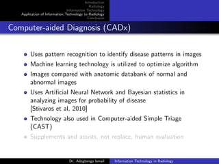 Introduction
Radiology
Information Technology
Application of Information Technology to Radiology
Conclusion
Computer-aided Diagnosis (CADx)
Uses pattern recognition to identify disease patterns in images
Machine learning technology is utilized to optimize algorithm
Images compared with anatomic databank of normal and
abnormal images
Uses Artiﬁcial Neural Network and Bayesian statistics in
analyzing images for probability of disease
[Stivaros et al, 2010]
Technology also used in Computer-aided Simple Triage
(CAST)
Supplements and assists, not replace, human evaluation
Dr. Adegbenga Ismail Information Technology in Radiology
 