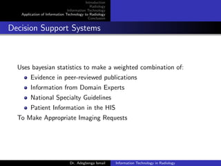 Introduction
Radiology
Information Technology
Application of Information Technology to Radiology
Conclusion
Decision Support Systems
Uses bayesian statistics to make a weighted combination of:
Evidence in peer-reviewed publications
Information from Domain Experts
National Specialty Guidelines
Patient Information in the HIS
To Make Appropriate Imaging Requests
Dr. Adegbenga Ismail Information Technology in Radiology
 