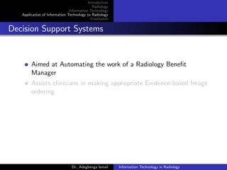 Introduction
Radiology
Information Technology
Application of Information Technology to Radiology
Conclusion
Decision Support Systems
Aimed at Automating the work of a Radiology Beneﬁt
Manager
Assists clinicians in making appropriate Evidence-based Image
ordering
Dr. Adegbenga Ismail Information Technology in Radiology
 