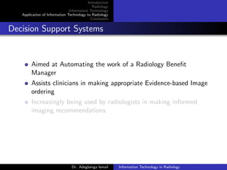 Introduction
Radiology
Information Technology
Application of Information Technology to Radiology
Conclusion
Decision Support Systems
Aimed at Automating the work of a Radiology Beneﬁt
Manager
Assists clinicians in making appropriate Evidence-based Image
ordering
Increasingly being used by radiologists in making informed
imaging recommendations
Dr. Adegbenga Ismail Information Technology in Radiology
 