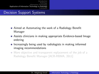Introduction
Radiology
Information Technology
Application of Information Technology to Radiology
Conclusion
Decision Support Systems
Aimed at Automating the work of a Radiology Beneﬁt
Manager
Assists clinicians in making appropriate Evidence-based Image
ordering
Increasingly being used by radiologists in making informed
imaging recommendations
More objective and transparent replacement of the job of a
Radiology Beneﬁt Manager [ACR-RBMA, 2011]
Dr. Adegbenga Ismail Information Technology in Radiology
 