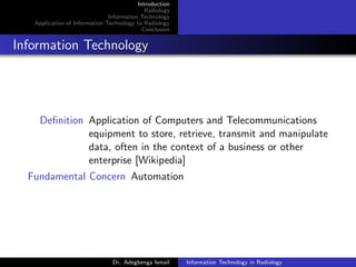 Introduction
Radiology
Information Technology
Application of Information Technology to Radiology
Conclusion
Information Technology
Deﬁnition Application of Computers and Telecommunications
equipment to store, retrieve, transmit and manipulate
data, often in the context of a business or other
enterprise [Wikipedia]
Fundamental Concern Automation
Dr. Adegbenga Ismail Information Technology in Radiology
 