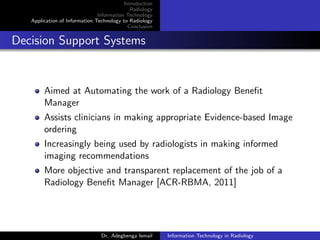 Introduction
Radiology
Information Technology
Application of Information Technology to Radiology
Conclusion
Decision Support Systems
Aimed at Automating the work of a Radiology Beneﬁt
Manager
Assists clinicians in making appropriate Evidence-based Image
ordering
Increasingly being used by radiologists in making informed
imaging recommendations
More objective and transparent replacement of the job of a
Radiology Beneﬁt Manager [ACR-RBMA, 2011]
Dr. Adegbenga Ismail Information Technology in Radiology
 