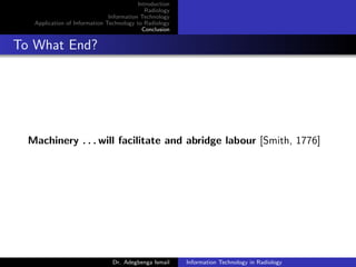 Introduction
Radiology
Information Technology
Application of Information Technology to Radiology
Conclusion
To What End?
Machinery . . . will facilitate and abridge labour [Smith, 1776]
Dr. Adegbenga Ismail Information Technology in Radiology
 