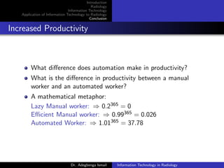 Introduction
Radiology
Information Technology
Application of Information Technology to Radiology
Conclusion
Increased Productivity
What diﬀerence does automation make in productivity?
What is the diﬀerence in productivity between a manual
worker and an automated worker?
A mathematical metaphor:
Lazy Manual worker: ⇒ 0.2365 = 0
Eﬃcient Manual worker: ⇒ 0.99365 = 0.026
Automated Worker: ⇒ 1.01365 = 37.78
Dr. Adegbenga Ismail Information Technology in Radiology
 