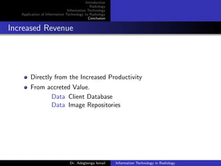 Introduction
Radiology
Information Technology
Application of Information Technology to Radiology
Conclusion
Increased Revenue
Directly from the Increased Productivity
From accreted Value.
Data Client Database
Data Image Repositories
Dr. Adegbenga Ismail Information Technology in Radiology
 