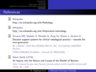 Introduction
Radiology
Information Technology
Application of Information Technology to Radiology
Conclusion
References
Wikipedia
http://en.wikipedia.org/wiki/Radiology
Wikipedia
http://en.wikipedia.org/wiki/Information technology
Stivaros SM, Gledson A, Nenadic G, Zeng XJ, Keane J, Jackson A.
Decision support systems for clinical radiological practice – towards the
next generation.
Br J Radiol. 2010 Nov;83(995):904-14. doi: 10.1259/bjr/33620087.
Review.
PMID:20965900 [PubMed - indexed for MEDLINE]
Adam Smith (1776)
An Inquiry into the Nature and Causes of the Wealth of Nations
http://www2.hn.psu.edu/faculty/jmanis/adam-smith/wealth-nations.pdf
12(3), 45 – 678.
Dr. Adegbenga Ismail Information Technology in Radiology
 