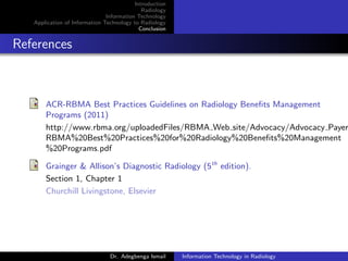Introduction
Radiology
Information Technology
Application of Information Technology to Radiology
Conclusion
References
ACR-RBMA Best Practices Guidelines on Radiology Beneﬁts Management
Programs (2011)
http://www.rbma.org/uploadedFiles/RBMA Web site/Advocacy/Advocacy Payer
RBMA%20Best%20Practices%20for%20Radiology%20Beneﬁts%20Management
%20Programs.pdf
Grainger & Allison’s Diagnostic Radiology (5th
edition).
Section 1, Chapter 1
Churchill Livingstone, Elsevier
Dr. Adegbenga Ismail Information Technology in Radiology
 