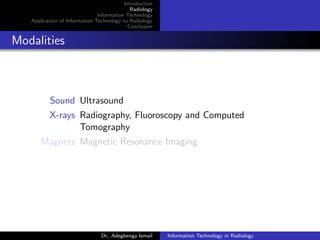 Introduction
Radiology
Information Technology
Application of Information Technology to Radiology
Conclusion
Modalities
Sound Ultrasound
X-rays Radiography, Fluoroscopy and Computed
Tomography
Magnets Magnetic Resonance Imaging
Dr. Adegbenga Ismail Information Technology in Radiology
 