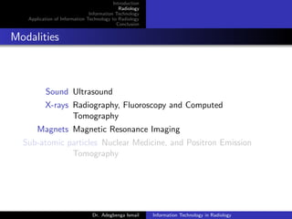 Introduction
Radiology
Information Technology
Application of Information Technology to Radiology
Conclusion
Modalities
Sound Ultrasound
X-rays Radiography, Fluoroscopy and Computed
Tomography
Magnets Magnetic Resonance Imaging
Sub-atomic particles Nuclear Medicine, and Positron Emission
Tomography
Dr. Adegbenga Ismail Information Technology in Radiology
 