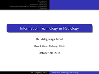 Introduction
Radiology
Information Technology
Application of Information Technology to Radiology
Conclusion
Information Technology in Radiology
Dr. Adegbenga Ismail
Rays & Waves Radiology Clinic
October 30, 2014
Dr. Adegbenga Ismail Information Technology in Radiology
 