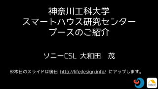 神奈川工科大学
スマートハウス研究センター
ブースのご紹介
ソニーCSL 大和田 茂
※本日のスライドは後日 http://lifedesign.info/ にアップします。
 