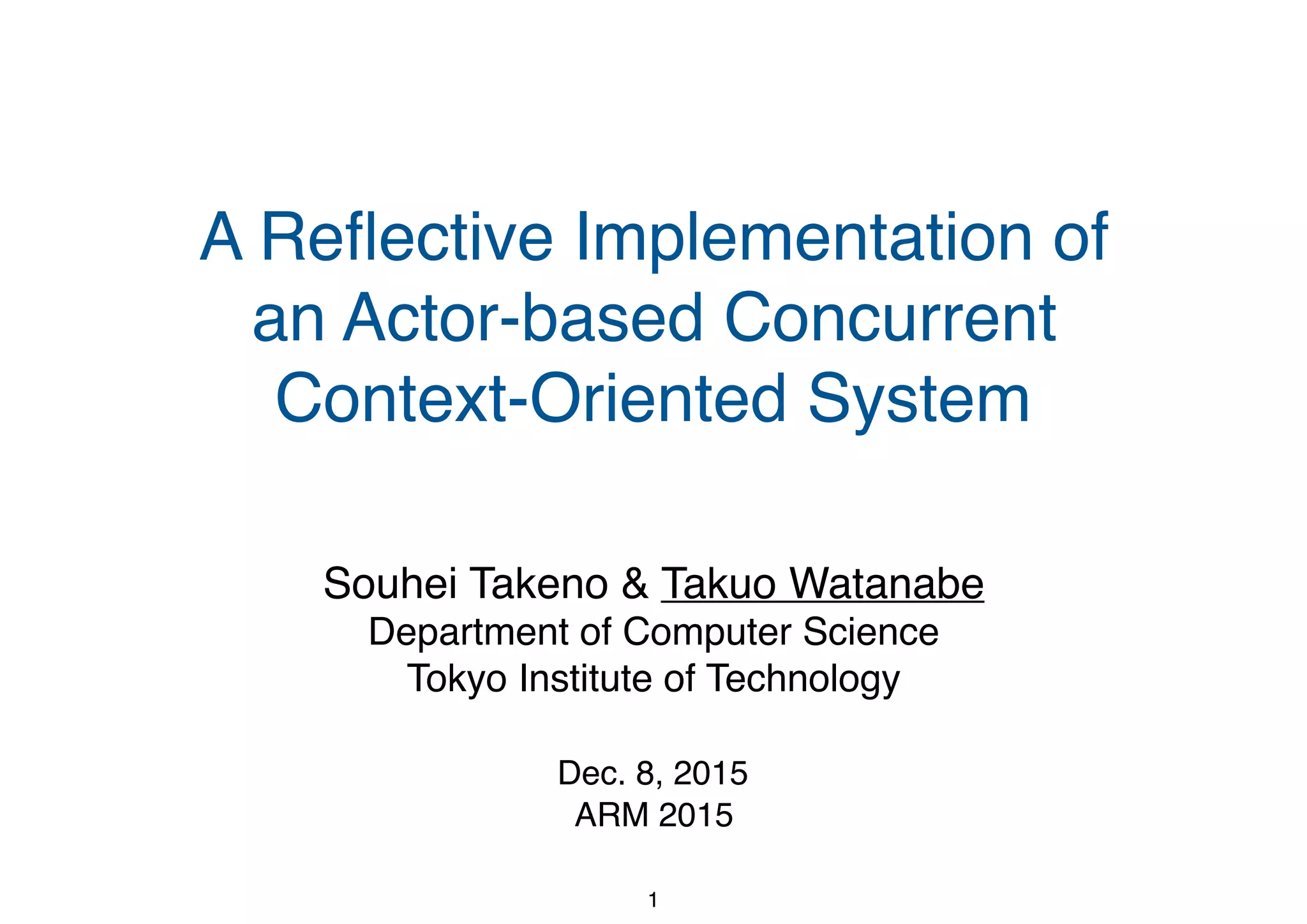 A Reﬂective Implementation of an Actor-based Concurrent Context-Oriented System Souhei Takeno & Takuo Watanabe Department of Computer Science Tokyo Institute of Technology Dec. 8, 2015 ARM 2015 1 