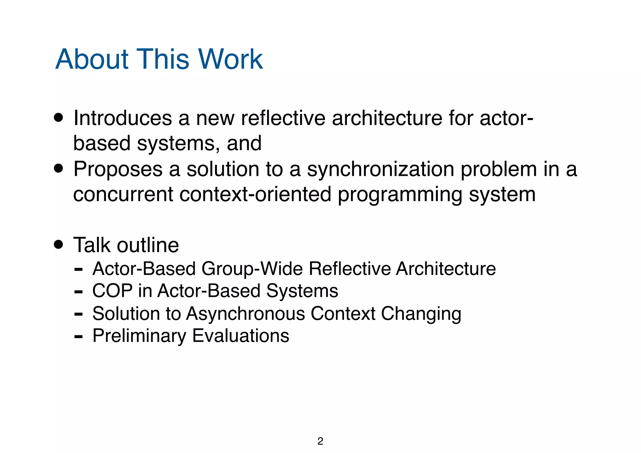About This Work • Introduces a new reﬂective architecture for actor- based systems, and • Proposes a solution to a synchronization problem in a concurrent context-oriented programming system • Talk outline - Actor-Based Group-Wide Reﬂective Architecture - COP in Actor-Based Systems - Solution to Asynchronous Context Changing - Preliminary Evaluations 2 