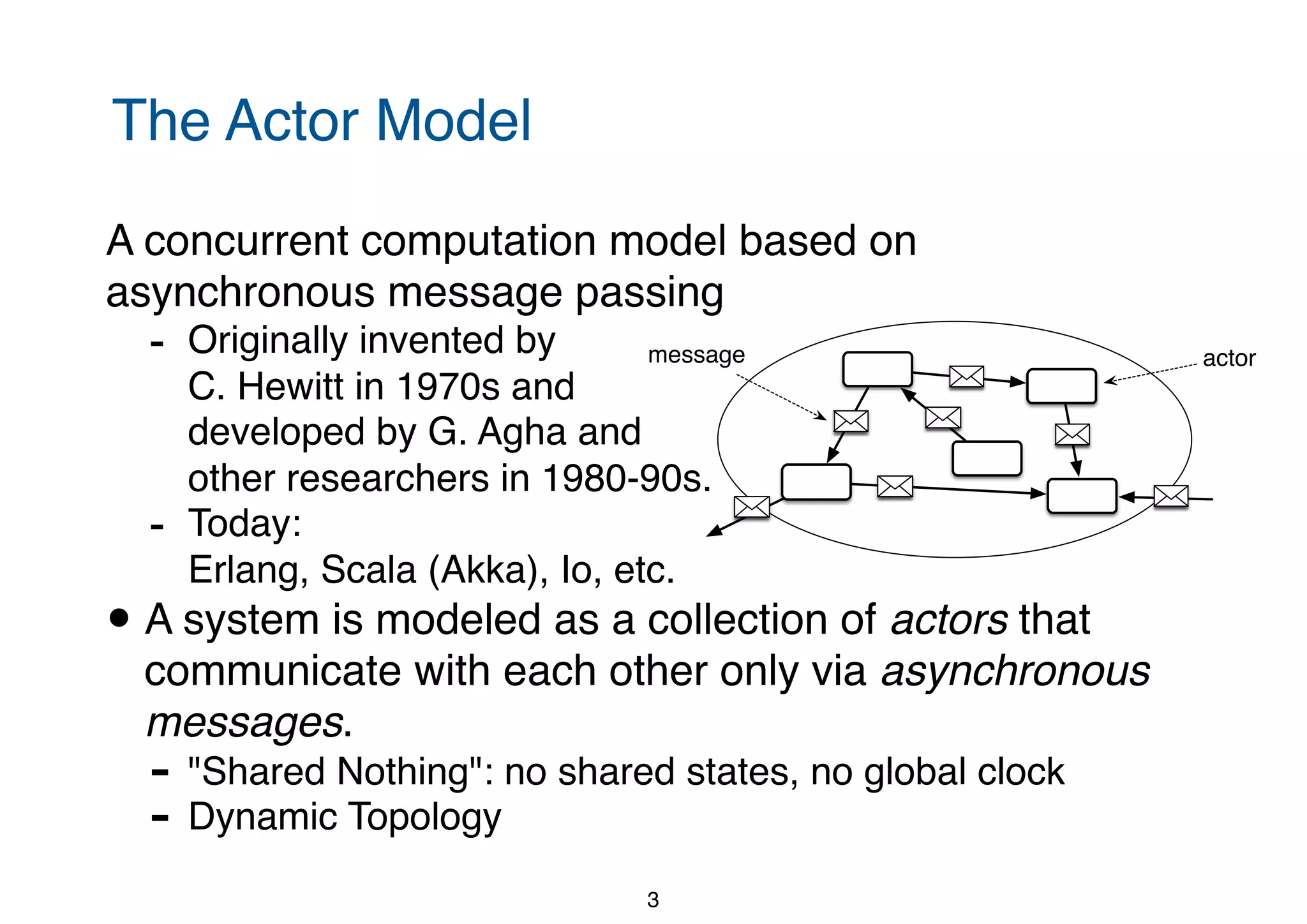 The Actor Model A concurrent computation model based on asynchronous message passing - Originally invented by   C. Hewitt in 1970s and  developed by G. Agha and  other researchers in 1980-90s. - Today:  Erlang, Scala (Akka), Io, etc. • A system is modeled as a collection of actors that communicate with each other only via asynchronous messages. - "Shared Nothing": no shared states, no global clock - Dynamic Topology 3 actormessage 
