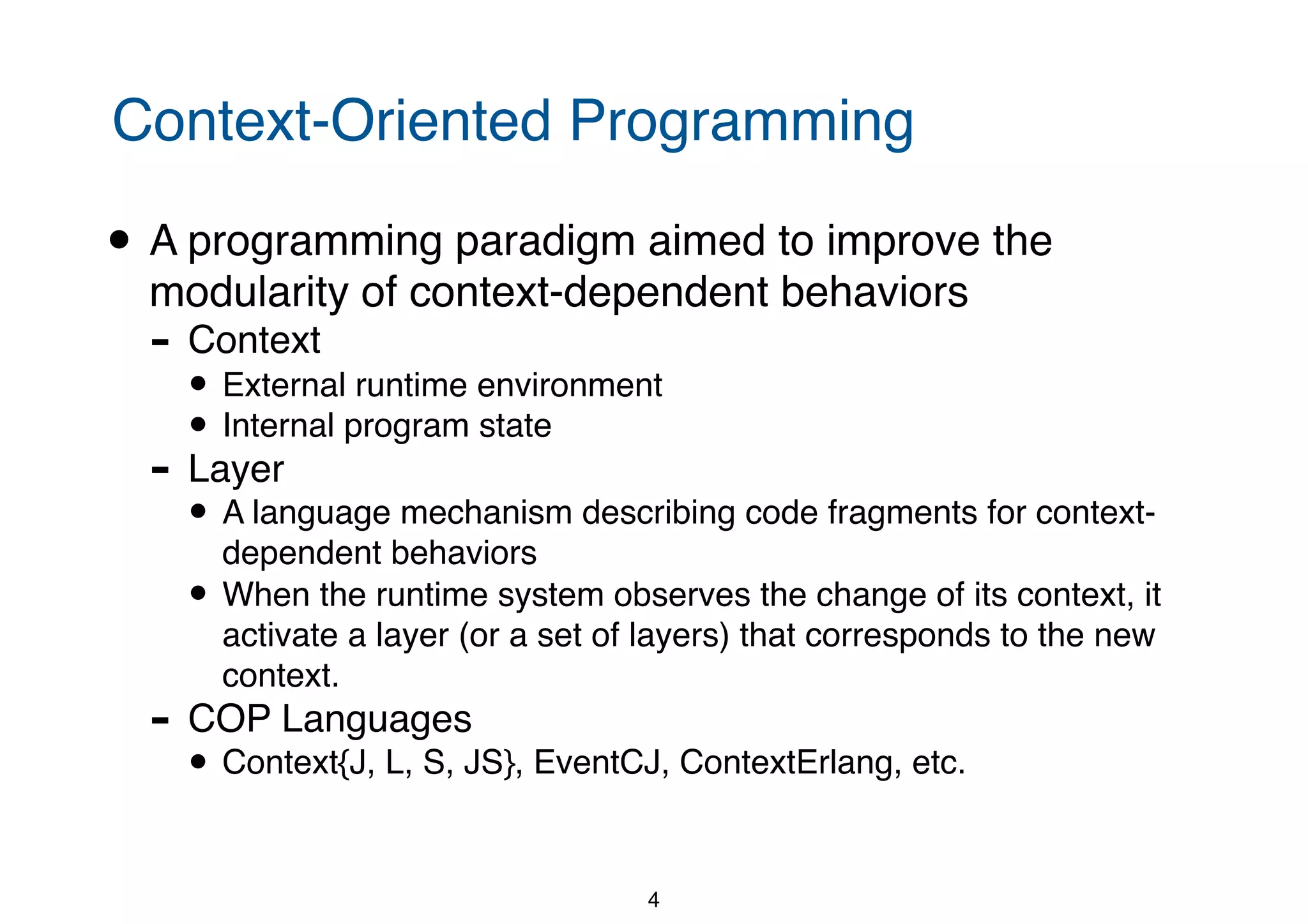 Context-Oriented Programming • A programming paradigm aimed to improve the modularity of context-dependent behaviors - Context • External runtime environment • Internal program state - Layer • A language mechanism describing code fragments for context- dependent behaviors • When the runtime system observes the change of its context, it activate a layer (or a set of layers) that corresponds to the new context. - COP Languages • Context{J, L, S, JS}, EventCJ, ContextErlang, etc. 4 