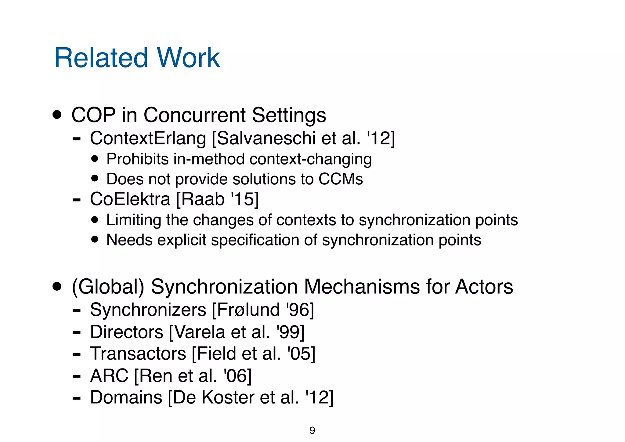 Related Work • COP in Concurrent Settings - ContextErlang [Salvaneschi et al. '12] • Prohibits in-method context-changing • Does not provide solutions to CCMs - CoElektra [Raab '15] • Limiting the changes of contexts to synchronization points • Needs explicit speciﬁcation of synchronization points • (Global) Synchronization Mechanisms for Actors - Synchronizers [Frølund '96] - Directors [Varela et al. '99] - Transactors [Field et al. '05] - ARC [Ren et al. '06] - Domains [De Koster et al. '12] 9 
