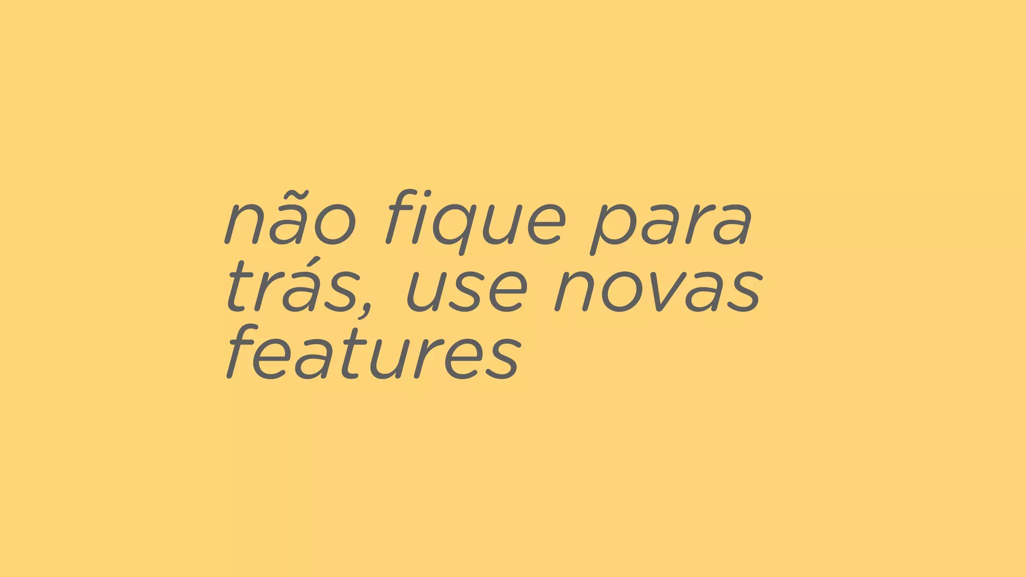 não ﬁque para
trás, use novas
features
 