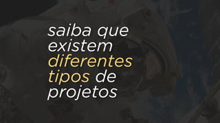 saiba que
existem
diferentes
tipos de
projetos
 