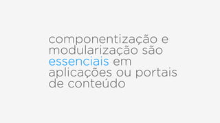 componentização e
modularização são
essenciais em
aplicações ou portais
de conteúdo
 