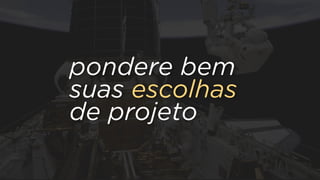 pondere bem
suas escolhas
de projeto
 