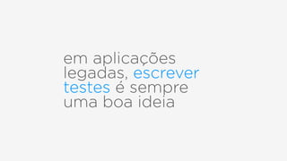 em aplicações
legadas, escrever
testes é sempre
uma boa ideia
 