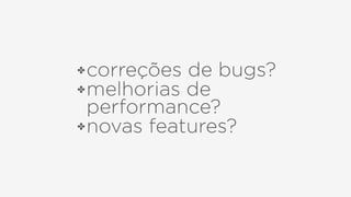 ✤correções de bugs?
✤melhorias de
performance?
✤novas features?
 