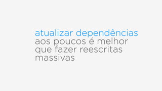 atualizar dependências
aos poucos é melhor
que fazer reescritas
massivas
 