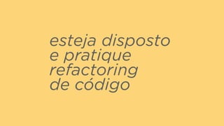 esteja disposto
e pratique
refactoring  
de código
 