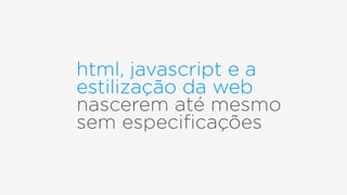 html, javascript e a
estilização da web
nascerem até mesmo  
sem especiﬁcações
 