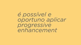 é possível e
oportuno aplicar
progressive
enhancement
 