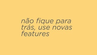 não ﬁque para
trás, use novas
features
 