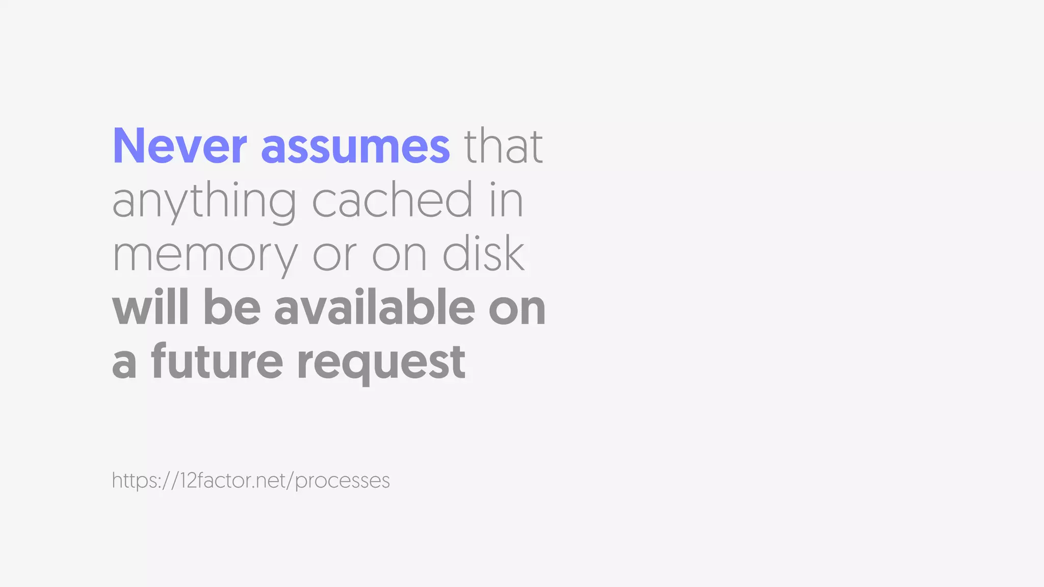 Never assumes that
anything cached in
memory or on disk
will be available on  
a future request
https://12factor.net/processes
 