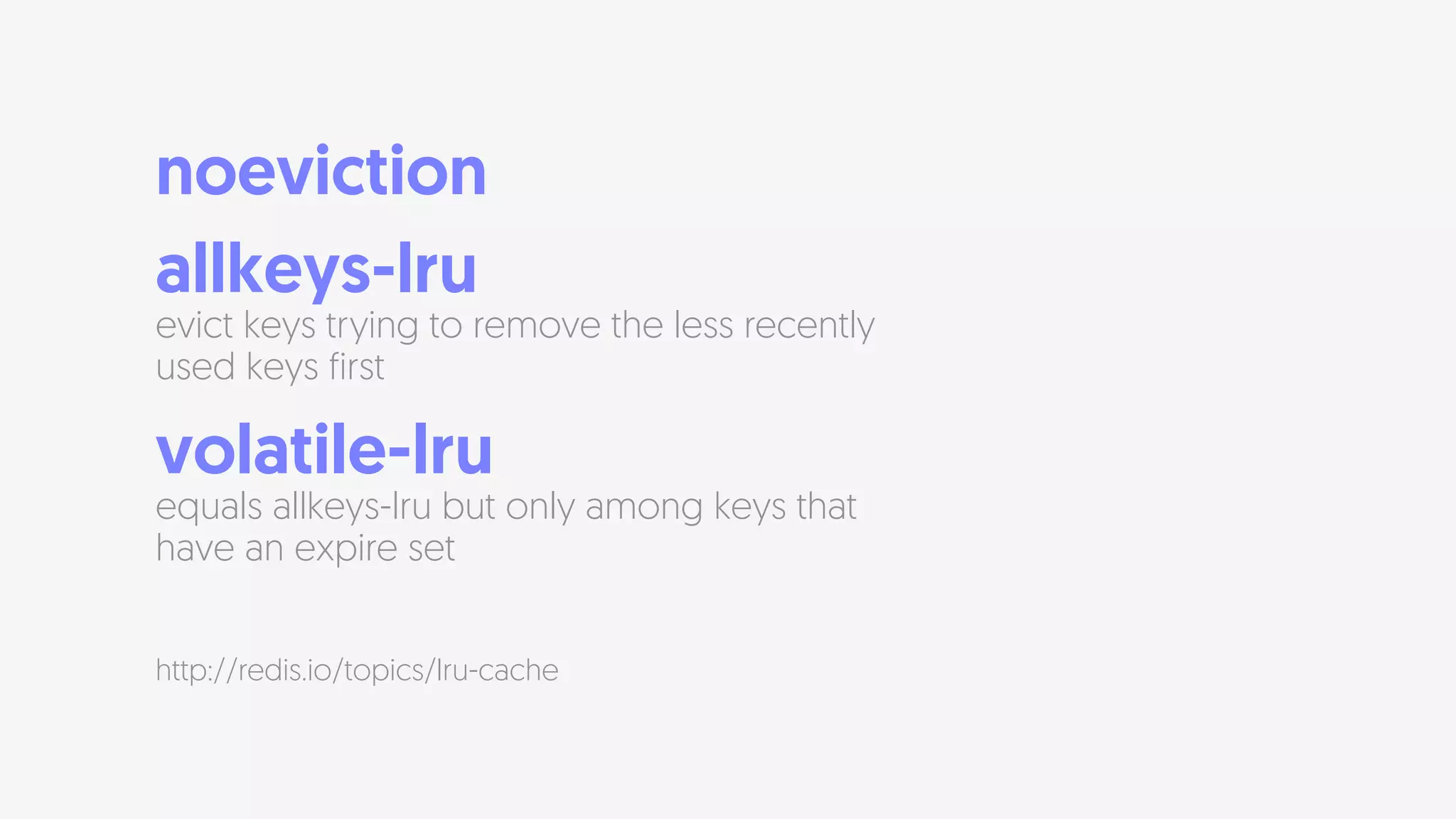 noeviction
allkeys-lru  
evict keys trying to remove the less recently
used keys first
volatile-lru  
equals allkeys-lru but only among keys that
have an expire set
http://redis.io/topics/lru-cache
 