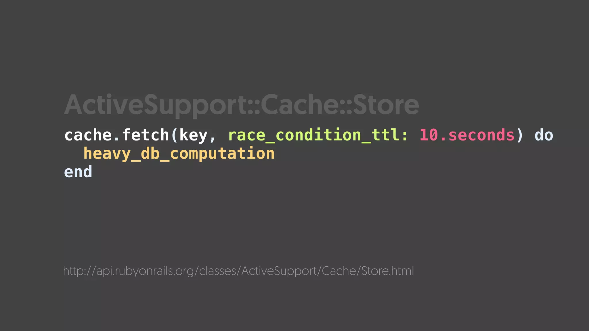 cache.fetch(key, race_condition_ttl: 10.seconds) do 
heavy_db_computation 
end
http://api.rubyonrails.org/classes/ActiveSupport/Cache/Store.html
ActiveSupport::Cache::Store
 