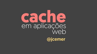 em aplicações
web
cache
@jcemer
 