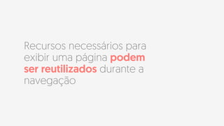 Recursos necessários para
exibir uma página podem
ser reutilizados durante a
navegação
 