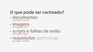 • documentos
• imagens
• scripts e folhas de estilo
• requisições assíncronas
O que pode ser cacheado?
por alguns minutos
por alguns meses
por alguns meses
por alguns minutos
 