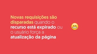 Novas requisições são
disparadas quando o
recurso está expirado ou
o usuário força a
atualização da página
😁
 