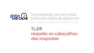 Documentação de como fazer
cache dos vídeos da globo.com
TL;DR  
respeite os cabeçalhos
das respostas
https://github.com/globocom/Globo-Live-Cache
 