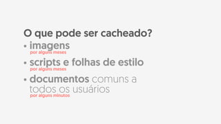 • imagens
• scripts e folhas de estilo
• documentos comuns a
todos os usuários
O que pode ser cacheado?
por alguns meses
por alguns meses
por alguns minutos
 