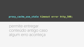 proxy_cache_use_stale timeout error http_500;
permite entregar
conteúdo antigo caso
algum erro aconteça
 