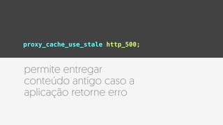 proxy_cache_use_stale http_500;
permite entregar
conteúdo antigo caso a
aplicação retorne erro
 