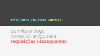 proxy_cache_use_stale updating;
permite entregar
conteúdo antigo para
requisições subsequentes
 