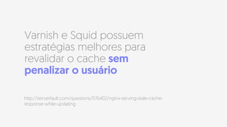 Varnish e Squid possuem
estratégias melhores para
revalidar o cache sem
penalizar o usuário
http://serverfault.com/questions/576402/nginx-serving-stale-cache-
response-while-updating
 